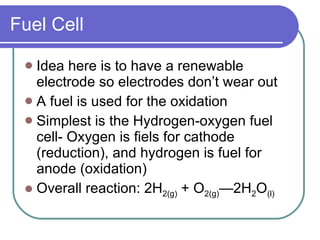 Fuel Cell Idea here is to have a renewable electrode so electrodes don’t wear out A fuel is used for the oxidation Simplest is the Hydrogen-oxygen fuel cell- Oxygen is fiels for cathode (reduction), and hydrogen is fuel for anode (oxidation) Overall reaction: 2H 2(g)  + O 2(g) —2H 2 O (l) 