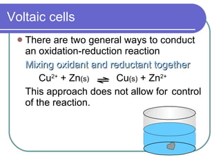 Voltaic cells There are two general ways to conduct an oxidation-reduction reaction Mixing oxidant and reductant together Cu 2+  + Zn (s)   Cu (s)  + Zn 2+ This approach does not allow for control of the reaction. 