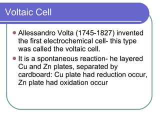 Voltaic Cell Allessandro Volta (1745-1827) invented the first electrochemical cell- this type was called the voltaic cell. It is a spontaneous reaction- he layered Cu and Zn plates, separated by cardboard: Cu plate had reduction occur, Zn plate had oxidation occur 