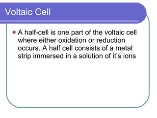 Voltaic Cell A half-cell is one part of the voltaic cell where either oxidation or reduction occurs. A half cell consists of a metal strip immersed in a solution of it’s ions 