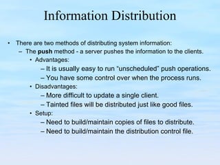 Information Distribution There are two methods of distributing system information: The  push  method - a server pushes the information to the clients. Advantages: It is usually easy to run “unscheduled” push operations. You have some control over when the process runs. Disadvantages: More difficult to update a single client. Tainted files will be distributed just like good files. Setup: Need to build/maintain copies of files to distribute. Need to build/maintain the distribution control file. 