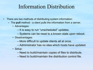 Information Distribution There are two methods of distributing system information: The  pull  method - a client pulls the information from a server. Advantages: It is easy to run “unscheduled” updates. Systems can be reset to a known state upon reboot. Disadvantages: More difficult to update clients all at once. Administrator has no idea which hosts have updated. Setup: Need to build/maintain copies of files to distribute. Need to build/maintain the distribution control file. 