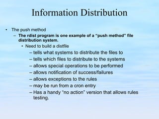 Information Distribution The push method The rdist program is one example of a “push method” file distribution system. Need to build a distfile tells what systems to distribute the files to tells which files to distribute to the systems allows special operations to be performed allows notification of success/failures allows exceptions to the rules may be run from a cron entry Has a handy “no action” version that allows rules testing. 