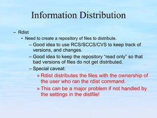 Information Distribution Rdist Need to create a repository of files to distribute. Good idea to use RCS/SCCS/CVS to keep track of versions, and changes. Good idea to keep the repository “read only” so that bad versions of files do not get distributed. Special caveat: Rdist distributes the files with the ownership of the user who ran the rdist command.  This can be a major problem if not handled by the settings in the distfile! 