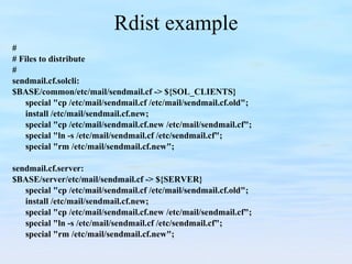 Rdist example # # Files to distribute # sendmail.cf.solcli: $BASE/common/etc/mail/sendmail.cf -> ${SOL_CLIENTS} special "cp /etc/mail/sendmail.cf /etc/mail/sendmail.cf.old"; install /etc/mail/sendmail.cf.new; special "cp /etc/mail/sendmail.cf.new /etc/mail/sendmail.cf"; special "ln -s /etc/mail/sendmail.cf /etc/sendmail.cf"; special "rm /etc/mail/sendmail.cf.new"; sendmail.cf.server: $BASE/server/etc/mail/sendmail.cf -> ${SERVER} special "cp /etc/mail/sendmail.cf /etc/mail/sendmail.cf.old"; install /etc/mail/sendmail.cf.new; special "cp /etc/mail/sendmail.cf.new /etc/mail/sendmail.cf"; special "ln -s /etc/mail/sendmail.cf /etc/sendmail.cf"; special "rm /etc/mail/sendmail.cf.new"; 