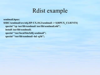 Rdist example sendmail.hpux: $SRC/sendmail/src/obj.HP-UX.10.2/sendmail -> ${HPUX_CLIENTS} special "cp /usr/lib/sendmail /usr/lib/sendmail.old"; install /usr/lib/sendmail; special "/usr/local/bin/killj sendmail"; special "/usr/lib/sendmail -bd -q1h"; 