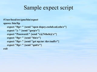 Sample expect script #!/usr/local/src/gnu/bin/expect spawn /bin/ftp expect "ftp> " {send "open dopey.cselab.nd.edu\r"} expect "): " {send "gorp\r"} expect "Password:" {send "c@Ntheh@\r"} expect "ftp> " {send "bin\r"} expect "ftp> " {send "get np.tar /dev/null\r"} expect "ftp> " {send "quit\r"} exit 