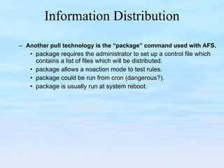 Information Distribution Another pull technology is the “package” command used with AFS. package requires the administrator to set up a control file which contains a list of files which will be distributed. package allows a noaction mode to test rules. package could be run from cron (dangerous?). package is usually run at system reboot. 