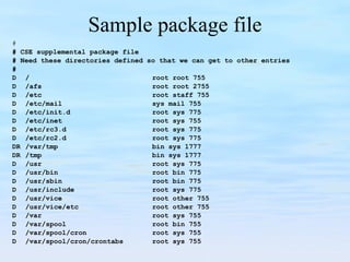 Sample package file # # CSE supplemental package file # Need these directories defined so that we can get to other entries # D / root root 755 D /afs root root 2755 D /etc root staff 755 D /etc/mail sys mail 755 D /etc/init.d root sys 775 D /etc/inet root sys 755 D /etc/rc3.d root sys 775 D /etc/rc2.d root sys 775 DR /var/tmp bin sys 1777 DR /tmp bin sys 1777 D /usr root sys 775 D /usr/bin root bin 775 D /usr/sbin root bin 775 D /usr/include root sys 775 D /usr/vice root other 755 D /usr/vice/etc root other 755 D /var root sys 755 D /var/spool root bin 755 D /var/spool/cron root sys 755 D /var/spool/cron/crontabs root sys 755 