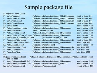Sample package file # Replace some /etc F /etc/passwd /afs/nd.edu/wsadmin/cse_254/211server  root other 644 F /etc/resolv.conf /afs/nd.edu/wsadmin/cse_254/211server  root other 644 F /etc/pam.conf /afs/nd.edu/wsadmin/cse_254/common.26  root other 644 FQ /etc/inet/hosts /afs/nd.edu/wsadmin/cse_254/211server  root other 444 LA /etc/hosts /etc/inet/hosts   root other 644 F  /etc/inet/services  /afs/nd.edu/wsadmin/cse_254/common   root other 644 LA /etc/services  /etc/inet/services  root other 644 F  /etc/syslog.conf  /afs/nd.edu/wsadmin/cse_254/common  root other 644 F /etc/init.d/cse_client /afs/nd.edu/wsadmin/cse_254/common   root other 755 LA /etc/rc3.d/S99cse_client /etc/init.d/cse_client   root other 755 F  /usr/etc/ifstatus /afs/nd.edu/wsadmin/cse_254/common.26  root other 755 F /etc/inet/inetd.conf /afs/nd.edu/wsadmin/cse_254/common   root sys 444 LA /etc/inetd.conf /etc/inet/inetd.conf    root other 444 F  /usr/sbin/in.ftpd /afs/nd.edu/wsadmin/cse_254/common.26  bin bin 555 F  /etc/ftpaccess  /afs/nd.edu/wsadmin/cse_254/common.26  bin bin 555 F  /usr/bin/top  /afs/nd.edu/wsadmin/cse_254/common  bin bin 4755 ## FAQ /usr/lib/sendmail  /afs/nd.edu/wsadmin/cse_254/common/usr/lib/sendmail root other 4555 F /usr/lib/sendmail.hf /afs/nd.edu/wsadmin/cse_254/common   root other 555 F /etc/mail/sendmail.cf /afs/nd.edu/wsadmin/cse_254/211   root other 444 LA /etc/sendmail.cf /etc/mail/sendmail.cf   root other 444 