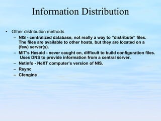 Information Distribution Other distribution methods NIS - centralized database, not really a way to “distribute” files.  The files are available to other hosts, but they are located on a (few) server(s). MIT’s Hesoid - never caught on, difficult to build configuration files.  Uses DNS to provide information from a central server. Netinfo - NeXT computer’s version of NIS. Rsync Cfengine 