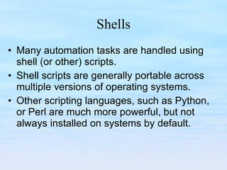 Shells Many automation tasks are handled using shell (or other) scripts. Shell scripts are generally portable across multiple versions of operating systems. Other scripting languages, such as Python, or Perl are much more powerful, but not always installed on systems by default. 