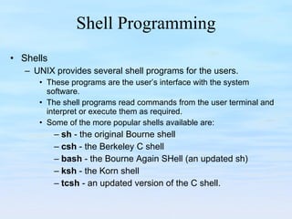 Shell Programming Shells UNIX provides several shell programs for the users. These programs are the user’s interface with the system software. The shell programs read commands from the user terminal and interpret or execute them as required. Some of the more popular shells available are: sh  - the original Bourne shell csh  - the Berkeley C shell bash  - the Bourne Again SHell (an updated sh) ksh  - the Korn shell tcsh  - an updated version of the C shell. 