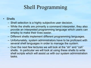 Shell Programming Shells Shell selection is a highly subjective user decision. While the shells are primarily a command interpreter, they also provide an interpreted programming language which users can employ to make their lives easier. Different shells implement different programming languages. Unfortunately, system administrators have to be proficient with several shell languages in order to manage the system. Over the next few lectures we will look at the “sh” and “csh” shells.  In particular we will look at using these shells to write shell scripts which will assist us with our system administration tasks. 