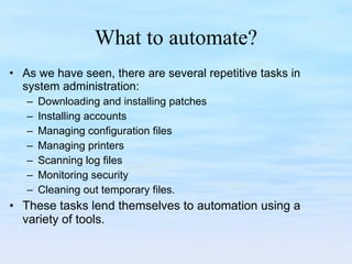 What to automate? As we have seen, there are several repetitive tasks in system administration: Downloading and installing patches Installing accounts Managing configuration files Managing printers Scanning log files Monitoring security Cleaning out temporary files. These tasks lend themselves to automation using a variety of tools. 