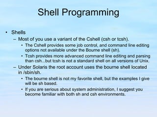 Shell Programming Shells Most of you use a variant of the Cshell (csh or tcsh). The Cshell provides some job control, and command line editing options not available under the Bourne shell (sh). Tcsh provides more advanced command line editing and parsing than csh...but tcsh is not a standard shell on all versions of Unix. Under Solaris the root account uses the bourne shell located in /sbin/sh. The bourne shell is not my favorite shell, but the examples I give will be sh based. If you are serious about system administration, I suggest you become familiar with both sh and csh environments. 