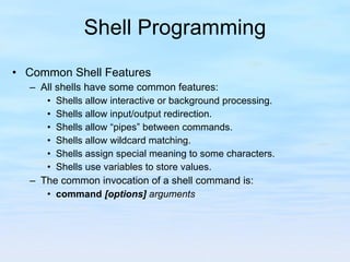 Shell Programming Common Shell Features All shells have some common features: Shells allow interactive or background processing. Shells allow input/output redirection. Shells allow “pipes” between commands. Shells allow wildcard matching. Shells assign special meaning to some characters. Shells use variables to store values. The common invocation of a shell command is: command   [options]  arguments 
