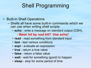 Shell Programming Built-in Shell Operations Shells all have some built-in commands which we can use when writing shell scripts: echo  - write a message on standard output (CSH). Been hit by root kit?  Use echo! read  - read something from standard input test  - test various conditions expr  - evaluate an expression true  - return a true value false  - return a false value wait  - wait for something (good) to happen sleep  - stop for some period of time 