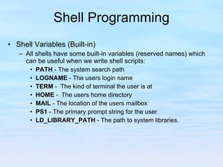 Shell Programming Shell Variables (Built-in) All shells have some built-in variables (reserved names) which can be useful when we write shell scripts: PATH  - The system search path LOGNAME  - The users login name TERM  -  The kind of terminal the user is at HOME  -  The users home directory MAIL  - The location of the users mailbox PS1  - The primary prompt string for the user LD_LIBRARY_PATH  - The path to system libraries. 