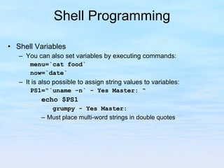 Shell Programming Shell Variables You can also set variables by executing commands: menu=`cat food` now=`date` It is also possible to assign string values to variables: PS1=“`uname -n` - Yes Master: “ echo $PS1 grumpy - Yes Master: Must place multi-word strings in double quotes 