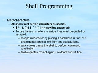 Shell Programming Metacharacters All shells treat certain characters as special. $ ^ ; & { } [ ] ‘ ` * ( ) | < > newline space tab To use these characters in scripts they must be quoted or escaped. escape a character by placing a backslash in front of it. single quotes protect text from any substitutions. back quotes cause the shell to perform command substitution double quotes protect against wildcard substitution 