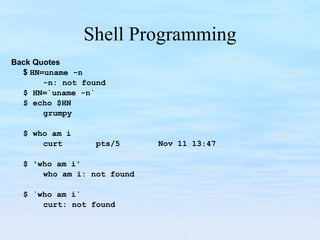 Shell Programming Back Quotes $  HN=uname -n -n: not found $ HN=`uname -n` $ echo $HN grumpy   $ who am i curt  pts/5  Nov 11 13:47   $ 'who am i' who am i: not found $ `who am i` curt: not found 