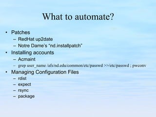 What to automate? Patches RedHat up2date Notre Dame’s “nd.installpatch” Installing accounts Acmaint grep user_name /afs/nd.edu/common/etc/passwd >>/etc/passwd ; pwconv Managing Configuration Files rdist expect rsync package 