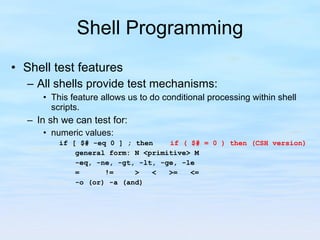 Shell Programming Shell test features All shells provide test mechanisms:  This feature allows us to do conditional processing within shell scripts. In sh we can test for: numeric values: if [ $# -eq 0 ] ; then  if ( $# = 0 ) then (CSH version) general form: N <primitive> M -eq, -ne, -gt, -lt, -ge, -le =  !=  >  <  >=  <= -o (or) -a (and) 