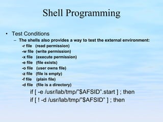 Shell Programming Test Conditions The shells also provides a way to test the external environment: -r file  (read permission) -w file  (write permission) -x file  (execute permission) -e file  (file exists) -o file  (user owns file) -z file  (file is empty) -f file  (plain file) -d file  (file is a directory) if [ -e /usr/lab/tmp/”$AFSID”.start ] ; then if [ ! -d /usr/lab/tmp/”$AFSID” ] ; then 