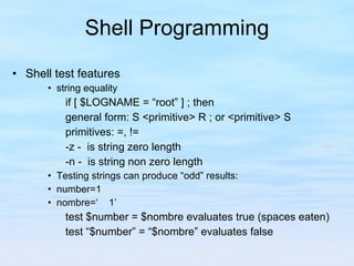 Shell Programming Shell test features string equality if [ $LOGNAME = “root” ] ; then general form: S <primitive> R ; or <primitive> S primitives: =, != -z -  is string zero length -n -  is string non zero length Testing strings can produce “odd” results: number=1 nombre=‘  1’ test $number = $nombre evaluates true (spaces eaten) test “$number” = “$nombre” evaluates false 