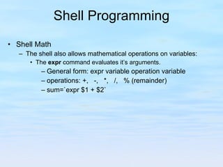 Shell Programming Shell Math The shell also allows mathematical operations on variables: The  expr  command evaluates it’s arguments. General form: expr variable operation variable operations: +,  -,  *,  /,  % (remainder) sum=`expr $1 + $2` 