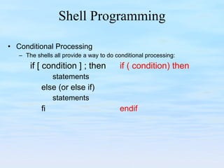 Shell Programming Conditional Processing The shells all provide a way to do conditional processing: if [ condition ] ; then  if ( condition) then statements  else (or else if) statements  fi endif 