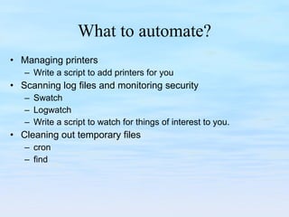 What to automate? Managing printers Write a script to add printers for you Scanning log files and monitoring security Swatch Logwatch Write a script to watch for things of interest to you. Cleaning out temporary files cron find 