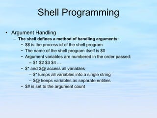 Shell Programming Argument Handling The shell defines a method of handling arguments: $$ is the process id of the shell program The name of the shell program itself is $0 Argument variables are numbered in the order passed:  $1 $2 $3 $4 ... $* and $@ access all variables $* lumps all variables into a single string $@ keeps variables as separate entities $# is set to the argument count 