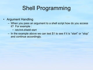 Shell Programming Argument Handling When you pass an argument to a shell script how do you access it?  For example : /etc/init.d/lab8 start In the example above we can test $1 to see if it is “start” or “stop” and continue accordingly. 