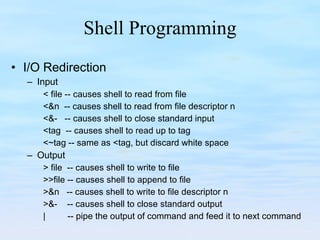 Shell Programming I/O Redirection Input < file -- causes shell to read from file <&n  -- causes shell to read from file descriptor n <&-  -- causes shell to close standard input <tag  -- causes shell to read up to tag <~tag -- same as <tag, but discard white space Output > file  -- causes shell to write to file >>file -- causes shell to append to file >&n  -- causes shell to write to file descriptor n >&-  -- causes shell to close standard output |  -- pipe the output of command and feed it to next command 