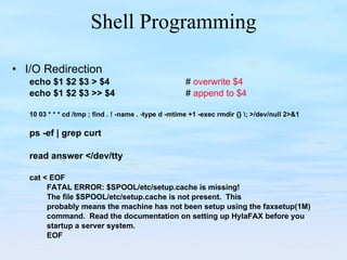Shell Programming I/O Redirection echo $1 $2 $3 > $4   #  overwrite $4 echo $1 $2 $3 >> $4     #  append to $4 10 03 * * * cd /tmp ; find . ! -name . -type d -mtime +1 -exec rmdir {} \; >/dev/null 2>&1 ps -ef | grep curt read answer </dev/tty cat < EOF FATAL ERROR: $SPOOL/etc/setup.cache is missing! The file $SPOOL/etc/setup.cache is not present.  This probably means the machine has not been setup using the faxsetup(1M) command.  Read the documentation on setting up HylaFAX before you startup a server system.  EOF 