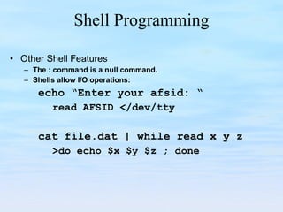 Shell Programming Other Shell Features The : command is a null command. Shells allow I/O operations: echo “Enter your afsid: “ read AFSID </dev/tty cat file.dat | while read x y z >do echo $x $y $z ; done 