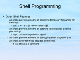 Shell Programming Other Shell Features All shells provide a means of assigning temporary filenames for their use: sort -u +1 -2 $* |tr -d 0-9 >/tmp/$0$$ All shells provide a means of catching interrupts for cleanup processing: trap ‘command arguments’ signal All shells provide a means of debugging shell programs (-x). All shells allow for those dreaded comments: # rest of line is a comment 