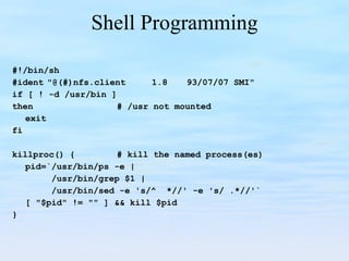 Shell Programming #!/bin/sh #ident "@(#)nfs.client 1.8 93/07/07 SMI" if [ ! -d /usr/bin ] then # /usr not mounted exit fi killproc() { # kill the named process(es) pid=`/usr/bin/ps -e |   /usr/bin/grep $1 |   /usr/bin/sed -e 's/^  *//' -e 's/ .*//'` [ "$pid" != "" ] && kill $pid } 