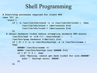 Shell Programming # Start/stop processes required for client NFS case "$1" in 'start') if [ -x /usr/lib/nfs/statd -a -x /usr/lib/nfs/lockd ]   then /usr/lib/nfs/statd > /dev/console 2>&1 /usr/lib/nfs/lockd > /dev/console 2>&1 fi # obtain kerberos ticket before attempting kerberos NFS mounts /usr/bin/sed -e 's/#.*//' /etc/vfstab | \   /usr/bin/grep kerberos >/dev/null 2>&1 if [ $? = 0 -a -x /usr/bin/ksrvtgt -a -x /usr/bin/uname ] then   HNAME=`/usr/bin/uname -n`     WARN=`/usr/bin/ksrvtgt root $HNAME 2>&1`   if [ $? != 0 ]   then   echo "Warning: cannot get kerb ticket for root.$HNAME"   echo "  ksrvtgt error: $WARN"   fi fi 
