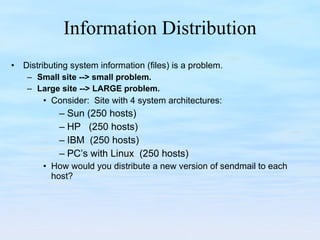 Information Distribution Distributing system information (files) is a problem.  Small site --> small problem. Large site --> LARGE problem. Consider:  Site with 4 system architectures: Sun (250 hosts) HP  (250 hosts) IBM  (250 hosts) PC’s with Linux  (250 hosts) How would you distribute a new version of sendmail to each host? 
