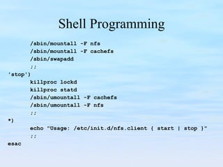 Shell Programming /sbin/mountall -F nfs /sbin/mountall -F cachefs /sbin/swapadd ;; 'stop') killproc lockd killproc statd /sbin/umountall -F cachefs /sbin/umountall -F nfs ;; *) echo "Usage: /etc/init.d/nfs.client { start | stop }" ;; esac 