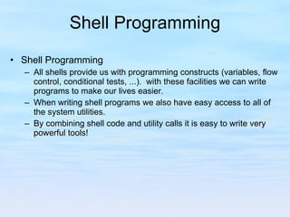 Shell Programming Shell Programming All shells provide us with programming constructs (variables, flow control, conditional tests, ...).  with these facilities we can write programs to make our lives easier. When writing shell programs we also have easy access to all of the system utilities. By combining shell code and utility calls it is easy to write very powerful tools! 