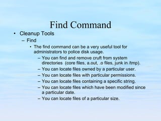 Find Command Cleanup Tools Find The find command can be a very useful tool for administrators to police disk usage. You can find and remove cruft from system directories  (core files, a.out, .o files, junk in /tmp). You can locate files owned by a particular user. You can locate files with particular permissions. You can locate files containing a specific string. You can locate files which have been modified since a particular date. You can locate files of a particular size. 