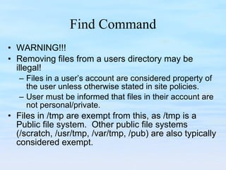 Find Command WARNING!!! Removing files from a users directory may be illegal! Files in a user’s account are considered property of the user unless otherwise stated in site policies.  User must be informed that files in their account are not personal/private. Files in /tmp are exempt from this, as /tmp is a Public file system.  Other public file systems (/scratch, /usr/tmp, /var/tmp, /pub) are also typically considered exempt. 