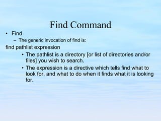 Find Command Find The generic invocation of find is: find pathlist expression The pathlist is a directory [or list of directories and/or files] you wish to search. The expression is a directive which tells find what to look for, and what to do when it finds what it is looking for. 