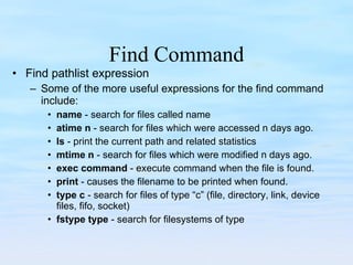 Find Command Find pathlist expression Some of the more useful expressions for the find command include: name  - search for files called name atime n  - search for files which were accessed n days ago. ls  - print the current path and related statistics mtime n  - search for files which were modified n days ago. exec command  - execute command when the file is found. print  - causes the filename to be printed when found. type c  - search for files of type “c” (file, directory, link, device files, fifo, socket) fstype type  - search for filesystems of type 