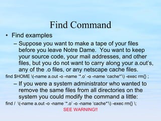 Find Command Find examples Suppose you want to make a tape of your files before you leave Notre Dame.  You want to keep your source code, your mail addresses, and other files, but you do not want to carry along your a.out’s, any of the .o files, or any netscape cache files. find $HOME \(-name a.out -o -name ‘*.o’ -o -name ‘cache*’\) -exec rm{} ; If you were a system administrator who wanted to remove the same files from all directories on the system you could modify the command a little: find /  \(-name a.out -o -name ‘*.o’ -o -name ‘cache*’\) -exec rm{} \; SEE WARNING!! 