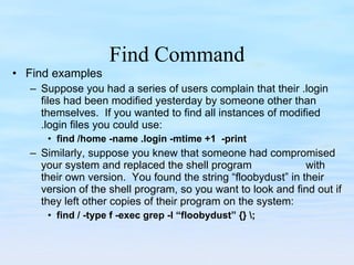 Find Command Find examples Suppose you had a series of users complain that their .login files had been modified yesterday by someone other than themselves.  If you wanted to find all instances of modified .login files you could use: find /home -name .login -mtime +1  -print Similarly, suppose you knew that someone had compromised your system and replaced the shell program  with their own version.  You found the string “floobydust” in their version of the shell program, so you want to look and find out if they left other copies of their program on the system: find / -type f -exec grep -l “floobydust” {} \; 
